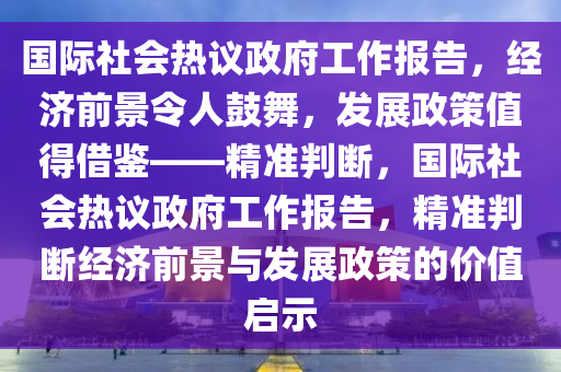 國際社會熱議政府工作報告，經(jīng)濟前景令人鼓舞，發(fā)展政策值得借鑒——精準判斷，國際社會熱議政府工作報告，精準判斷經(jīng)濟前景與發(fā)展政策的價值啟示