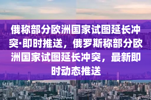 俄稱部分歐洲國家試圖延長沖突·即時推送，俄羅斯稱部分歐洲國家試圖延長沖突，最新即時動態(tài)推送