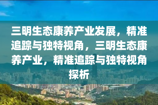 三明生態(tài)康養(yǎng)產(chǎn)業(yè)發(fā)展，精準(zhǔn)追蹤與獨(dú)特視角，三明生態(tài)康養(yǎng)產(chǎn)業(yè)，精準(zhǔn)追蹤與獨(dú)特視角探析