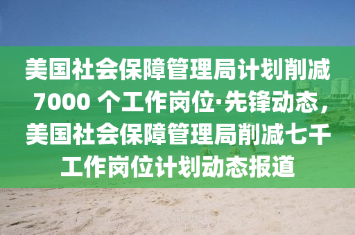 美國社會保障管理局計劃削減 7000 個工作崗位·先鋒動態(tài)，美國社會保障管理局削減七千工作崗位計劃動態(tài)報道