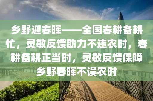 鄉(xiāng)野迎春暉——全國春耕備耕忙，靈敏反饋助力不違農(nóng)時，春耕備耕正當時，靈敏反饋保障鄉(xiāng)野春暉不誤農(nóng)時