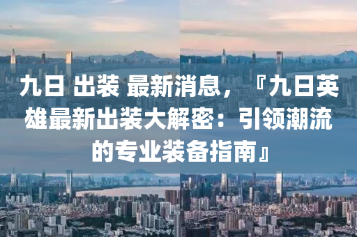 九日 出裝 最新消息，『九日英雄最新出裝大解密：引領(lǐng)潮流的專業(yè)裝備指南』