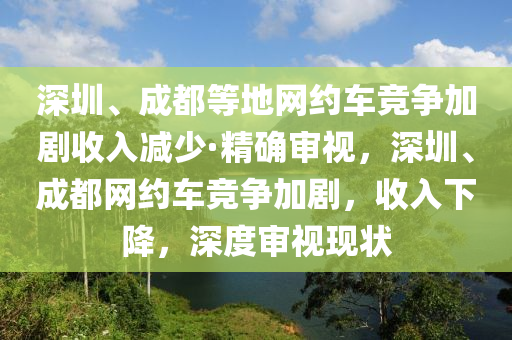 深圳、成都等地網(wǎng)約車(chē)競(jìng)爭(zhēng)加劇收入減少·精確審視，深圳、成都網(wǎng)約車(chē)競(jìng)爭(zhēng)加劇，收入下降，深度審視現(xiàn)狀