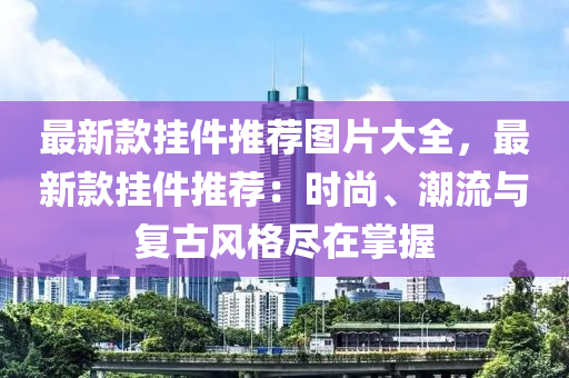 最新款掛件推薦圖片大全，最新款掛件推薦：時尚、潮流與復(fù)古風(fēng)格盡在掌握