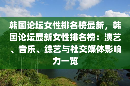 韓國(guó)論壇女性排名榜最新，韓國(guó)論壇最新女性排名榜：演藝、音樂(lè)、綜藝與社交媒體影響力一覽