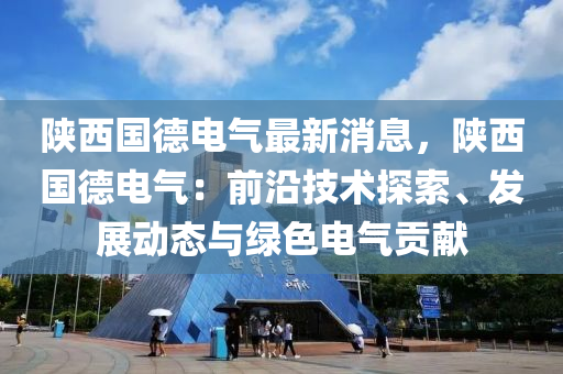 陜西國德電氣最新消息，陜西國德電氣：前沿技術(shù)探索、發(fā)展動(dòng)態(tài)與綠色電氣貢獻(xiàn)