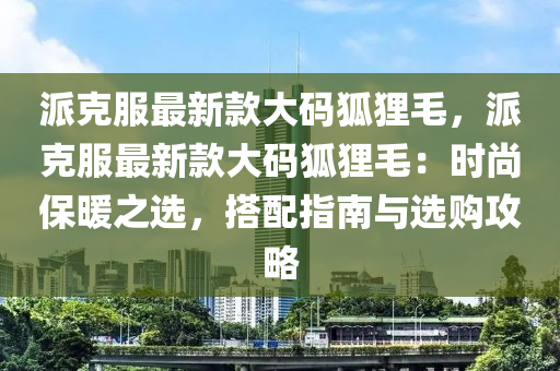 派克服最新款大碼狐貍毛，派克服最新款大碼狐貍毛：時尚保暖之選，搭配指南與選購攻略