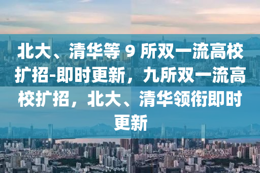 北大、清華等 9 所雙一流高校擴招-即時更新，九所雙一流高校擴招，北大、清華領銜即時更新