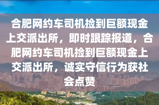 合肥網(wǎng)約車司機撿到巨額現(xiàn)金上交派出所，即時跟蹤報道，合肥網(wǎng)約車司機撿到巨額現(xiàn)金上交派出所，誠實守信行為獲社會點贊