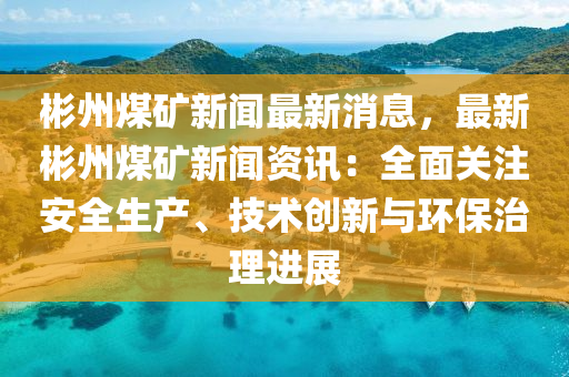 彬州煤礦新聞最新消息，最新彬州煤礦新聞資訊：全面關(guān)注安全生產(chǎn)、技術(shù)創(chuàng)新與環(huán)保治理進(jìn)展