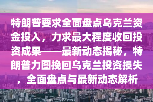 特朗普要求全面盤點(diǎn)烏克蘭資金投入，力求最大程度收回投資成果——最新動態(tài)揭秘，特朗普力圖挽回烏克蘭投資損失，全面盤點(diǎn)與最新動態(tài)解析