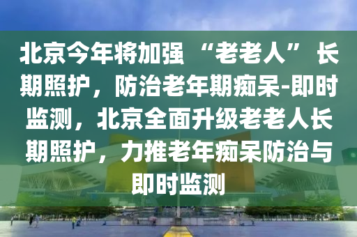 北京今年將加強(qiáng) “老老人” 長(zhǎng)期照護(hù)，防治老年期癡呆-即時(shí)監(jiān)測(cè)，北京全面升級(jí)老老人長(zhǎng)期照護(hù)，力推老年癡呆防治與即時(shí)監(jiān)測(cè)