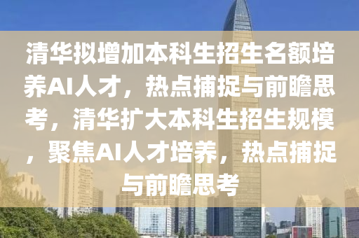 清華擬增加本科生招生名額培養(yǎng)AI人才，熱點捕捉與前瞻思考，清華擴大本科生招生規(guī)模，聚焦AI人才培養(yǎng)，熱點捕捉與前瞻思考