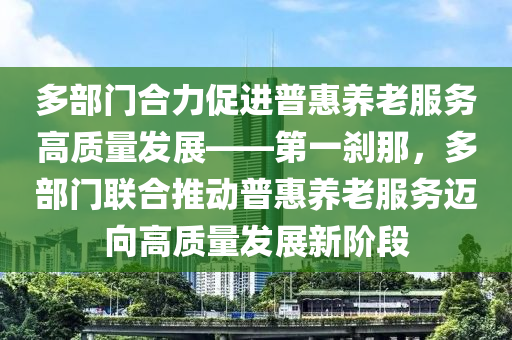 多部門合力促進普惠養(yǎng)老服務高質(zhì)量發(fā)展——第一剎那，多部門聯(lián)合推動普惠養(yǎng)老服務邁向高質(zhì)量發(fā)展新階段