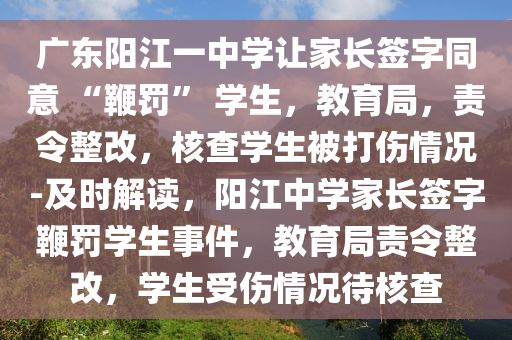 廣東陽江一中學(xué)讓家長簽字同意 “鞭罰” 學(xué)生，教育局，責(zé)令整改，核查學(xué)生被打傷情況-及時解讀，陽江中學(xué)家長簽字鞭罰學(xué)生事件，教育局責(zé)令整改，學(xué)生受傷情況待核查