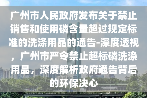 廣州市人民政府發(fā)布關(guān)于禁止銷(xiāo)售和使用磷含量超過(guò)規(guī)定標(biāo)準(zhǔn)的洗滌用品的通告-深度透視，廣州市嚴(yán)令禁止超標(biāo)磷洗滌用品，深度解析政府通告背后的環(huán)保決心