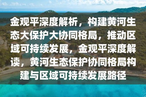 金觀平深度解析，構(gòu)建黃河生態(tài)大保護大協(xié)同格局，推動區(qū)域可持續(xù)發(fā)展，金觀平深度解讀，黃河生態(tài)保護協(xié)同格局構(gòu)建與區(qū)域可持續(xù)發(fā)展路徑