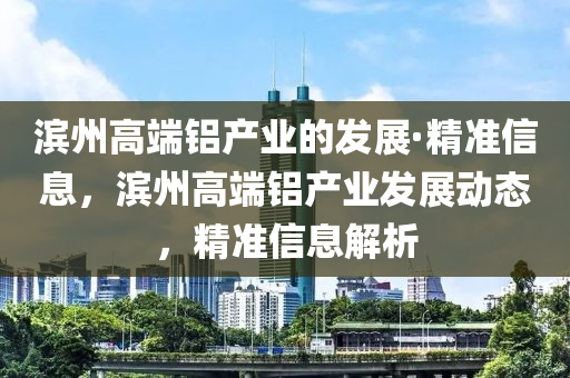 濱州高端鋁產(chǎn)業(yè)的發(fā)展·精準(zhǔn)信息，濱州高端鋁產(chǎn)業(yè)發(fā)展動(dòng)態(tài)，精準(zhǔn)信息解析