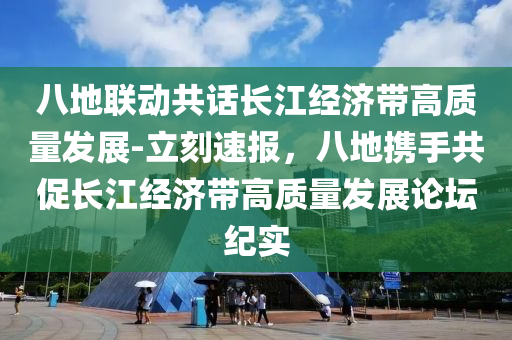 八地聯(lián)動共話長江經(jīng)濟帶高質(zhì)量發(fā)展-立刻速報，八地攜手共促長江經(jīng)濟帶高質(zhì)量發(fā)展論壇紀(jì)實