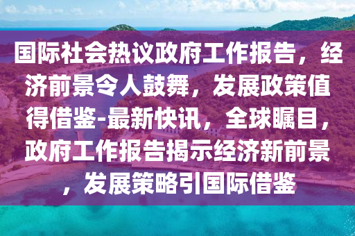 國際社會熱議政府工作報告，經(jīng)濟前景令人鼓舞，發(fā)展政策值得借鑒-最新快訊，全球矚目，政府工作報告揭示經(jīng)濟新前景，發(fā)展策略引國際借鑒