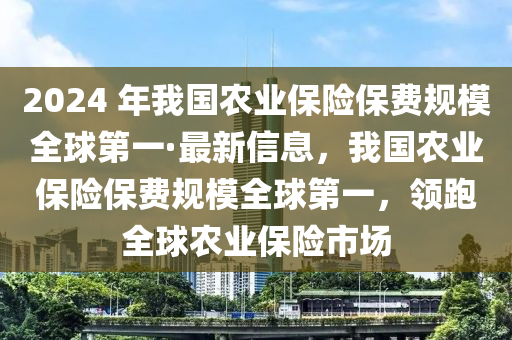 2024 年我國農(nóng)業(yè)保險保費規(guī)模全球第一·最新信息，我國農(nóng)業(yè)保險保費規(guī)模全球第一，領(lǐng)跑全球農(nóng)業(yè)保險市場