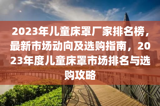 2023年兒童床罩廠家排名榜，最新市場動向及選購指南，2023年度兒童床罩市場排名與選購攻略