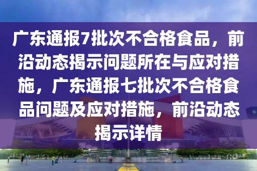 廣東通報7批次不合格食品，前沿動態(tài)揭示問題所在與應(yīng)對措施，廣東通報七批次不合格食品問題及應(yīng)對措施，前沿動態(tài)揭示詳情