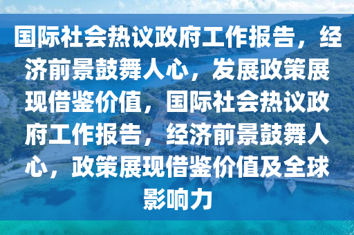 國(guó)際社會(huì)熱議政府工作報(bào)告，經(jīng)濟(jì)前景鼓舞人心，發(fā)展政策展現(xiàn)借鑒價(jià)值，國(guó)際社會(huì)熱議政府工作報(bào)告，經(jīng)濟(jì)前景鼓舞人心，政策展現(xiàn)借鑒價(jià)值及全球影響力