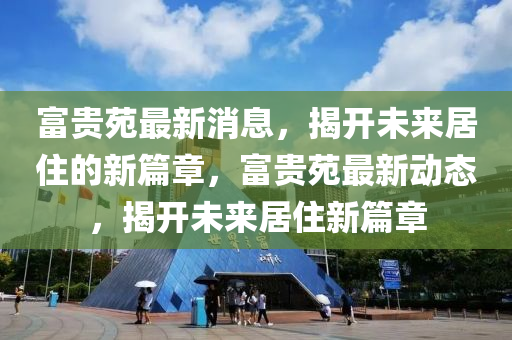 富貴苑最新消息，揭開未來居住的新篇章，富貴苑最新動態(tài)，揭開未來居住新篇章