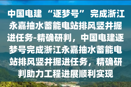 中國(guó)電建 “逐夢(mèng)號(hào)” 完成浙江永嘉抽水蓄能電站排風(fēng)豎井掘進(jìn)任務(wù)-精確研判，中國(guó)電建逐夢(mèng)號(hào)完成浙江永嘉抽水蓄能電站排風(fēng)豎井掘進(jìn)任務(wù)，精確研判助力工程進(jìn)展順利實(shí)現(xiàn)