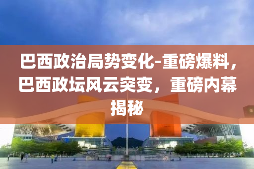 巴西政治局勢變化-重磅爆料，巴西政壇風(fēng)云突變，重磅內(nèi)幕揭秘