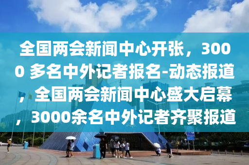 全國兩會新聞中心開張，3000 多名中外記者報名-動態(tài)報道，全國兩會新聞中心盛大啟幕，3000余名中外記者齊聚報道