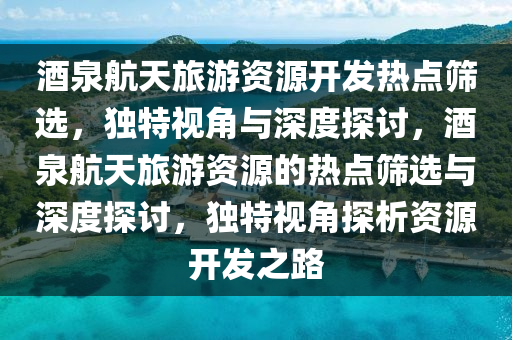 酒泉航天旅游資源開發(fā)熱點篩選，獨特視角與深度探討，酒泉航天旅游資源的熱點篩選與深度探討，獨特視角探析資源開發(fā)之路