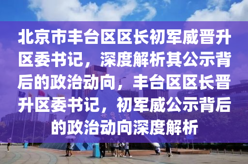 北京市豐臺區(qū)區(qū)長初軍威晉升區(qū)委書記，深度解析其公示背后的政治動向，豐臺區(qū)區(qū)長晉升區(qū)委書記，初軍威公示背后的政治動向深度解析