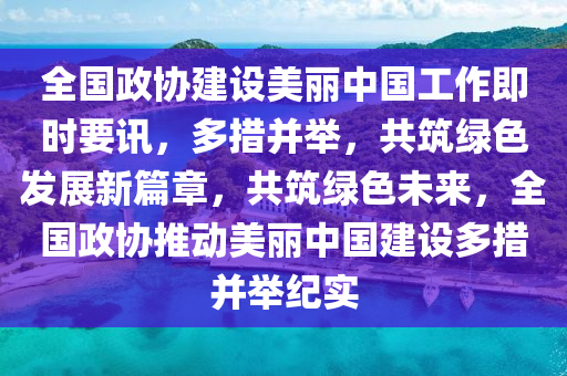 全國政協(xié)建設(shè)美麗中國工作即時(shí)要訊，多措并舉，共筑綠色發(fā)展新篇章，共筑綠色未來，全國政協(xié)推動(dòng)美麗中國建設(shè)多措并舉紀(jì)實(shí)