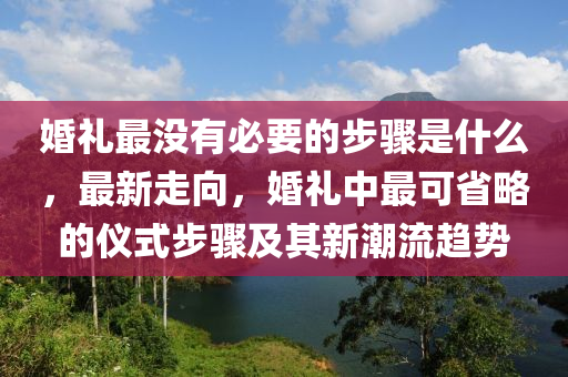 婚禮最沒有必要的步驟是什么，最新走向，婚禮中最可省略的儀式步驟及其新潮流趨勢