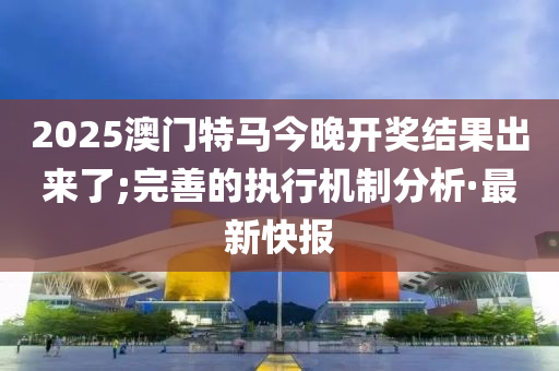 2025澳門特馬今晚開獎(jiǎng)結(jié)果出來了;完善的執(zhí)行機(jī)制分析·最新快報(bào)