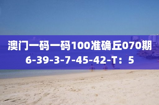 澳門一碼一碼100準(zhǔn)確丘070期6-39-3-7-45-42-T：5