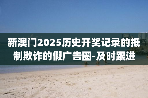 新澳門2025歷史開獎(jiǎng)記錄的抵制欺詐的假廣告圈-及時(shí)跟進(jìn)