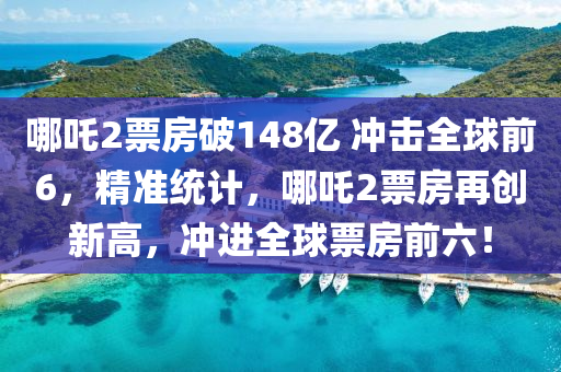 哪吒2票房破148億 沖擊全球前6，精準統(tǒng)計，哪吒2票房再創(chuàng)新高，沖進全球票房前六！