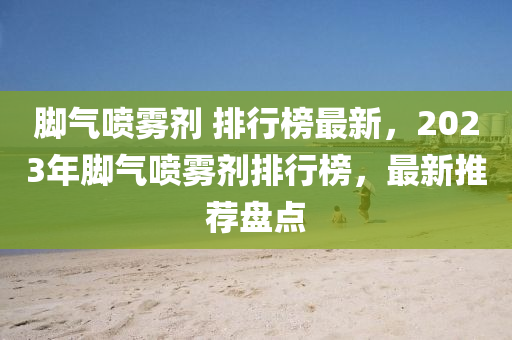 腳氣噴霧劑 排行榜最新，2023年腳氣噴霧劑排行榜，最新推薦盤點(diǎn)