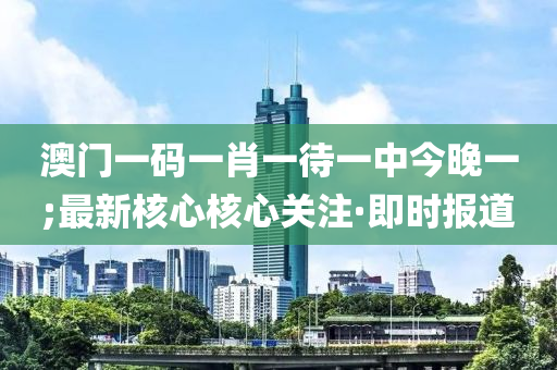 澳門一碼一肖一待一中今晚一;最新核心核心關(guān)注·即時報道