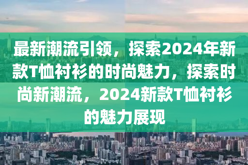 最新潮流引領(lǐng)，探索2024年新款T恤襯衫的時尚魅力，探索時尚新潮流，2024新款T恤襯衫的魅力展現(xiàn)