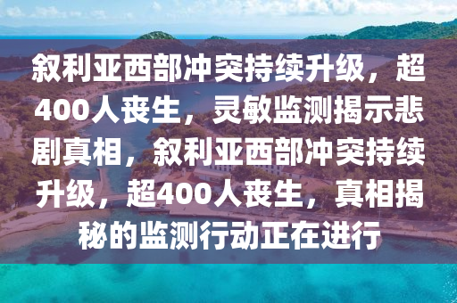 敘利亞西部沖突持續(xù)升級，超400人喪生，靈敏監(jiān)測揭示悲劇真相，敘利亞西部沖突持續(xù)升級，超400人喪生，真相揭秘的監(jiān)測行動正在進行