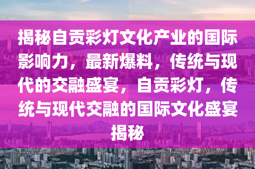 揭秘自貢彩燈文化產(chǎn)業(yè)的國際影響力，最新爆料，傳統(tǒng)與現(xiàn)代的交融盛宴，自貢彩燈，傳統(tǒng)與現(xiàn)代交融的國際文化盛宴揭秘