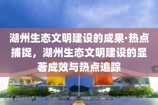 湖州生態(tài)文明建設的成果·熱點捕捉，湖州生態(tài)文明建設的顯著成效與熱點追蹤