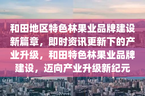 和田地區(qū)特色林果業(yè)品牌建設(shè)新篇章，即時(shí)資訊更新下的產(chǎn)業(yè)升級(jí)，和田特色林果業(yè)品牌建設(shè)，邁向產(chǎn)業(yè)升級(jí)新紀(jì)元