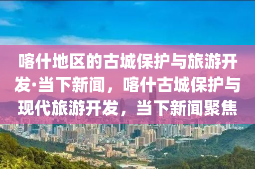 喀什地區(qū)的古城保護(hù)與旅游開(kāi)發(fā)·當(dāng)下新聞，喀什古城保護(hù)與現(xiàn)代旅游開(kāi)發(fā)，當(dāng)下新聞聚焦