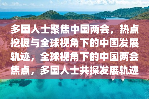 多國人士聚焦中國兩會，熱點(diǎn)挖掘與全球視角下的中國發(fā)展軌跡，全球視角下的中國兩會焦點(diǎn)，多國人士共探發(fā)展軌跡