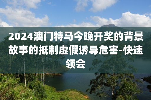 2024澳門特馬今晚開獎的背景故事的抵制虛假誘導危害-快速領(lǐng)會